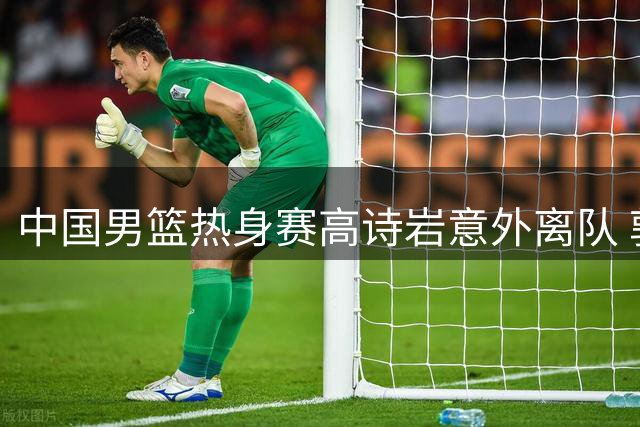 中国男篮热身赛高诗岩意外离队 郭士强用人策略引热议