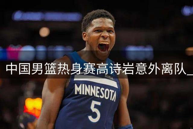 中国男篮热身赛高诗岩意外离队 郭士强用人策略引热议