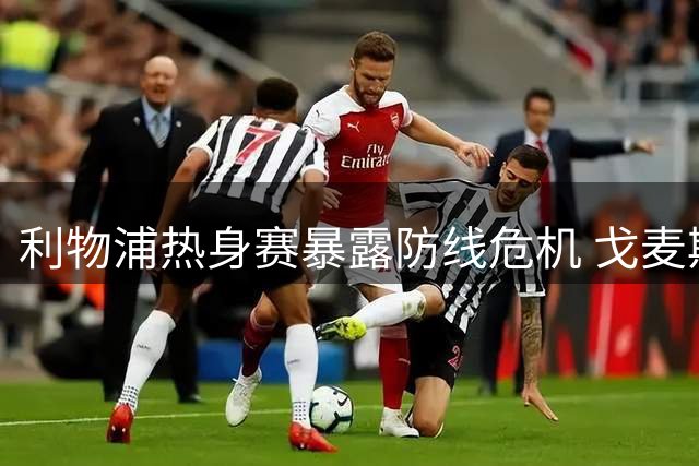 利物浦热身赛暴露防线危机 戈麦斯伤退引援刻不容缓