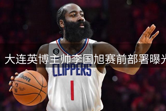 大连英博主帅李国旭赛前部署曝光 三点要求或成制胜关键