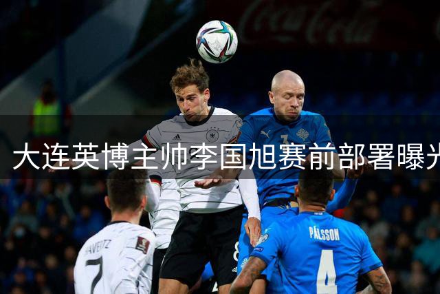 大连英博主帅李国旭赛前部署曝光 三点要求或成制胜关键