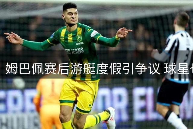 姆巴佩赛后游艇度假引争议 球星也需要"情绪急救站"吗？
