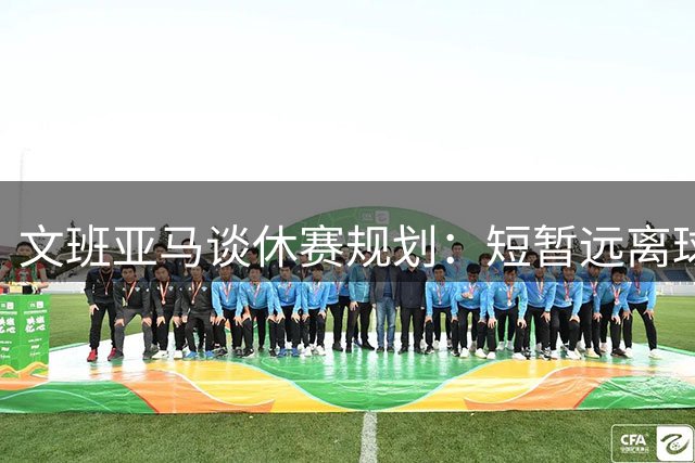 文班亚马谈休赛规划：短暂远离球场为更好成长