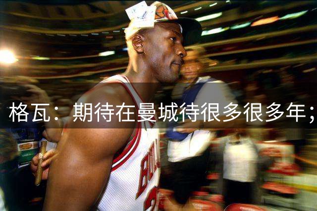 格瓦：期待在曼城待很多很多年；马雷斯卡的风格和瓜帅很像