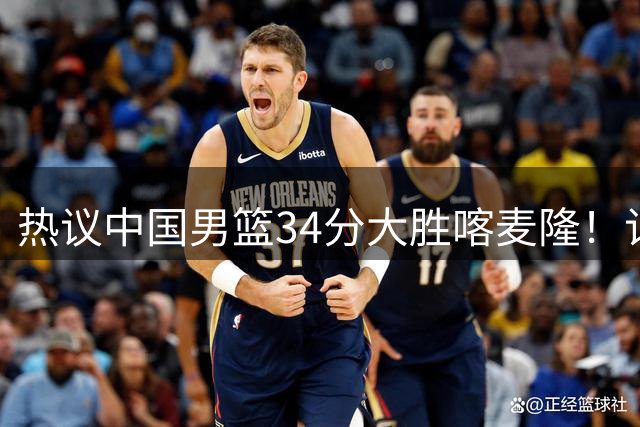 热议中国男篮34分大胜喀麦隆！记者：3分命中率一度超70%很不正常