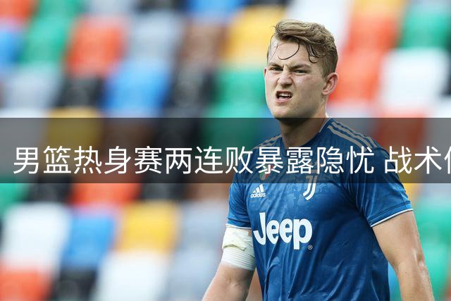男篮热身赛两连败暴露隐忧 战术僵化与轮换混乱引质疑