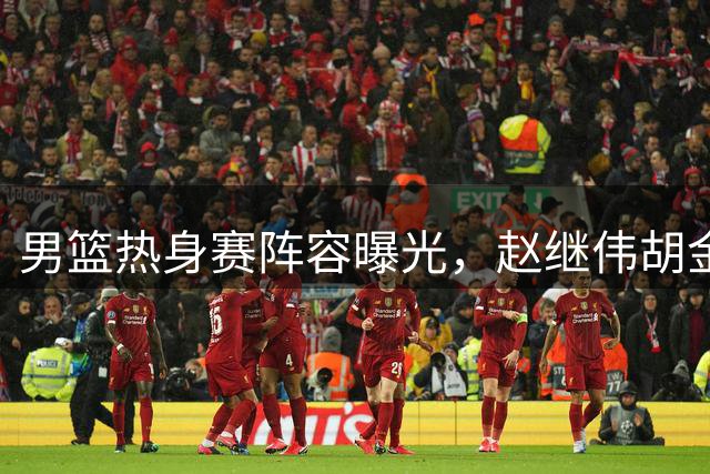 男篮热身赛阵容曝光，赵继伟胡金秋为核心，郭士强聚焦两新人