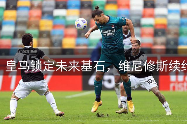 皇马锁定未来基石，维尼修斯续约至2032年引爆西甲新格局