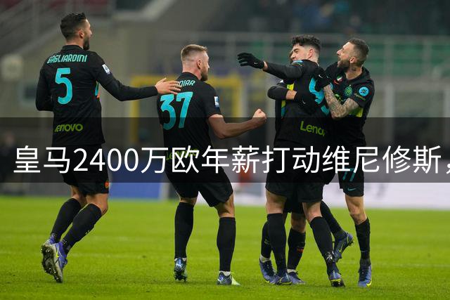 皇马2400万欧年薪打动维尼修斯，双方续约谈判迎来突破性进展