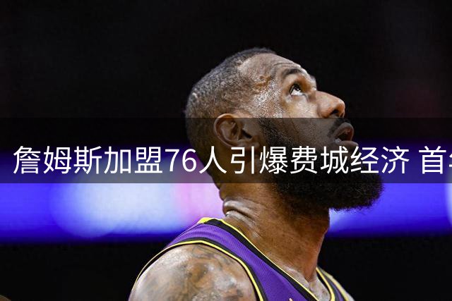 詹姆斯加盟76人引爆费城经济 首年或带动超18亿消费热潮