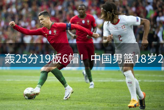 轰25分19板6帽！中国男篮18岁2米13中锋新星崛起：再夺篮板王