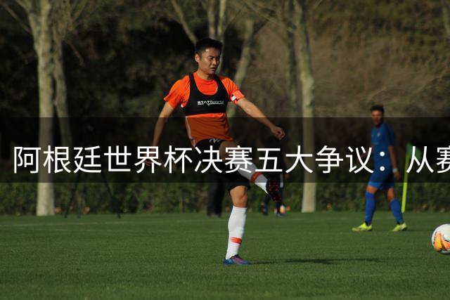 阿根廷世界杯决赛五大争议：从赛场冲突到政治风波全解析