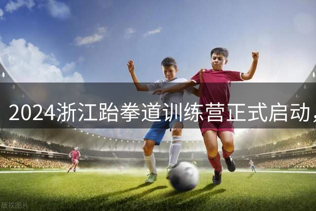 2024浙江跆拳道训练营正式启动，97名运动员参训