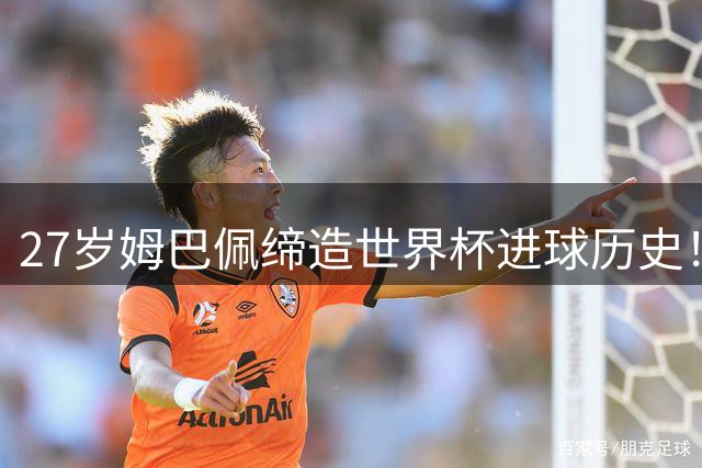 27岁姆巴佩缔造世界杯进球历史！22战轰22球超越梅西