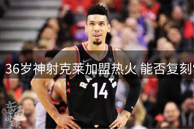 36岁神射克莱加盟热火 能否复刻雷阿伦关键先生传奇？