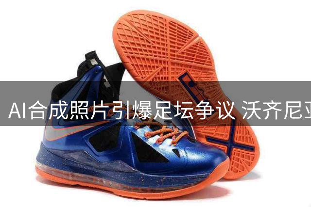 AI合成照片引爆足坛争议 沃齐尼亚签约风波真相调查