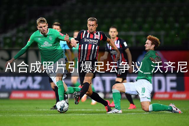 AI合成照片引爆足坛争议 沃齐尼亚签约风波真相调查